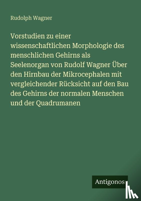 Wagner, Rudolph - Vorstudien zu einer wissenschaftlichen Morphologie des menschlichen Gehirns als Seelenorgan von Rudolf Wagner Über den Hirnbau der Mikrocephalen mit vergleichender Rücksicht auf den Bau des Gehirns der normalen Menschen und der Quadrumanen