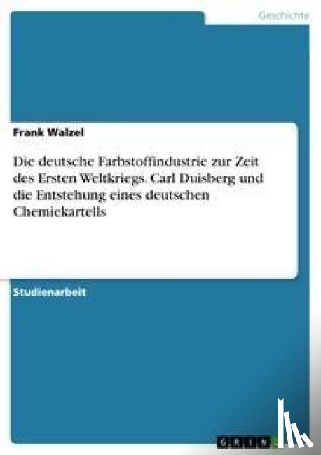 Frank Walzel - Die Deutsche Farbstoffindustrie Zur Zeit Des Ersten Weltkriegs. Carl Duisberg Und Die Entstehung Eines Deutschen Chemiekartells