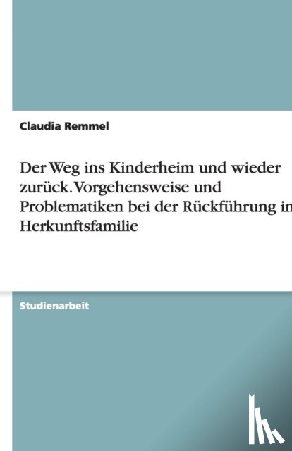 Claudia Remmel - Der Weg Ins Kinderheim Und Wieder Zur ck. Vorgehensweise Und Problematiken Bei Der R ckf hrung in Die Herkunftsfamilie