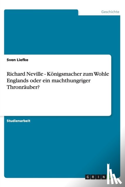 Liefke, Sven - Richard Neville - Koenigsmacher zum Wohle Englands oder ein machthungriger Thronrauber?