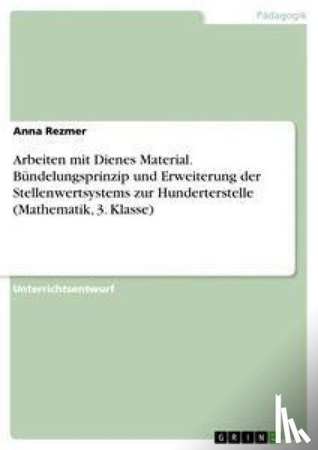 Rezmer, Anna - Arbeiten mit Dienes Material. Bundelungsprinzip und Erweiterung der Stellenwertsystems zur Hunderterstelle (Mathematik, 3. Klasse)