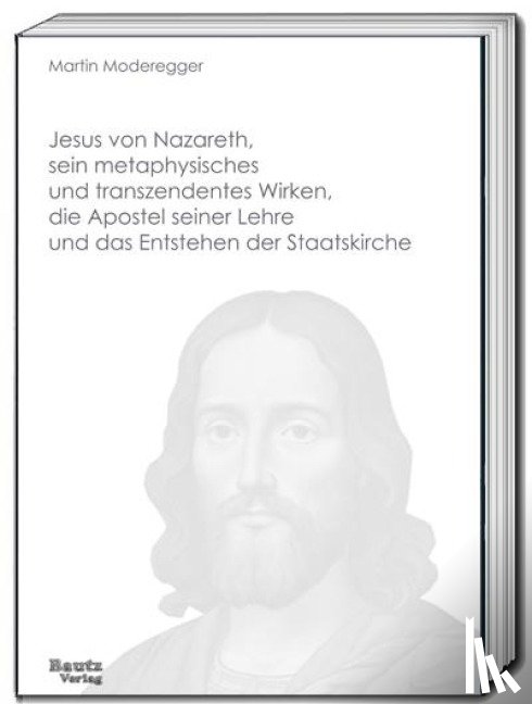 Moderegger, Martin - Jesus von Nazareth, sein metaphysisches und transzendentes Wirken, die Apostel seiner Lehre und das Entstehen der Staatskirche