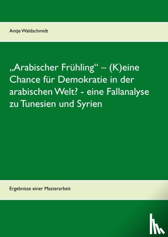 Waldschmidt, Antje - "Arabischer Fruhling - (K)eine Chance fur Demokratie in der arabischen Welt? - eine Fallanalyse zu Tunesien und Syrien
