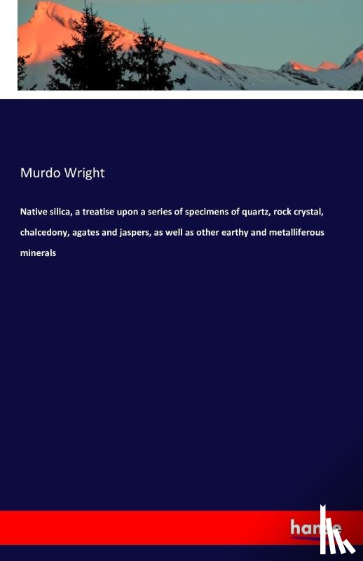 Wright, Murdo - Native silica, a treatise upon a series of specimens of quartz, rock crystal, chalcedony, agates and jaspers, as well as other earthy and metalliferous minerals