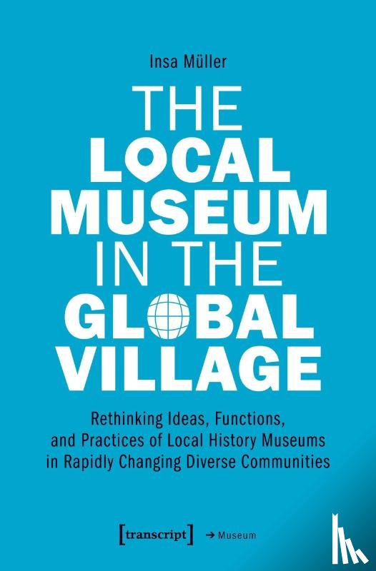 Muller, Insa - The Local Museum in the Global Village – Rethinking Ideas, Functions, and Practices of Local History Museums in Rapidly Changing Diverse