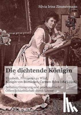 Zimmermann, Silvia Irina - Die dichtende K nigin. Elisabeth, Prinzessin zu Wied, K nigin von Rum nien, Carmen Sylva (1843-1916). Selbstmythisierung und prodynastische ffentlichkeitsarbeit durch Literatur