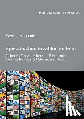 Augustin, Yvonne - Episodisches Erzahlen im Film. Alejandro Gonzalez Inarritus Filmtrilogie Amores Perros, 21 Grams und Babel