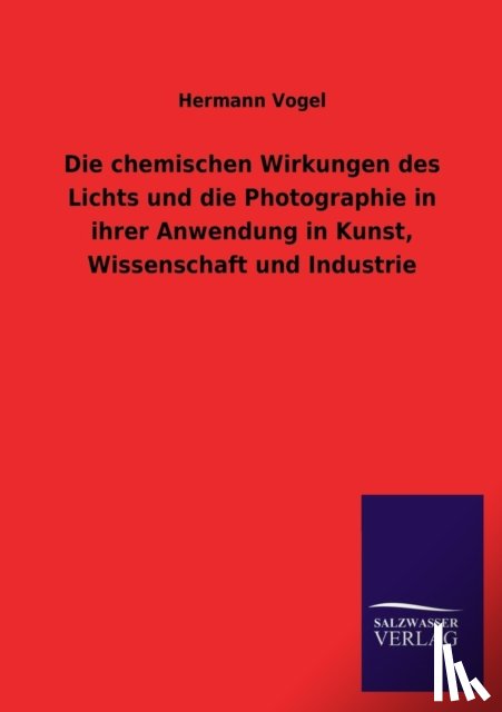 Vogel, Hermann - Die Chemischen Wirkungen Des Lichts Und Die Photographie in Ihrer Anwendung in Kunst, Wissenschaft Und Industrie