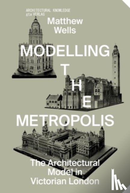 Wells, Matthew - Modelling the Metropolis - The Architectural Model in Victorian London