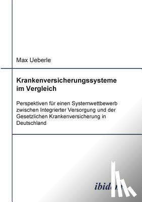 Ueberle, Max - Krankenversicherungssysteme im Vergleich. Perspektiven f r einen Systemwettbewerb zwischen Integrierter Versorgung und der Gesetzlichen Krankenversicherung in Deutschland