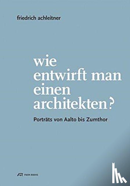 Guttmann, Eva, Kaiser, Gabriele, Mazanek, Claudia - Friedrich Achleitner. Wie entwirft man einen Arc - Portrats von Aalto bis Zumthor