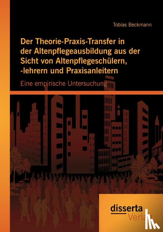 Beckmann, Tobias - Der Theorie-Praxis-Transfer in der Altenpflegeausbildung aus der Sicht von Altenpflegeschulern, -lehrern und Praxisanleitern