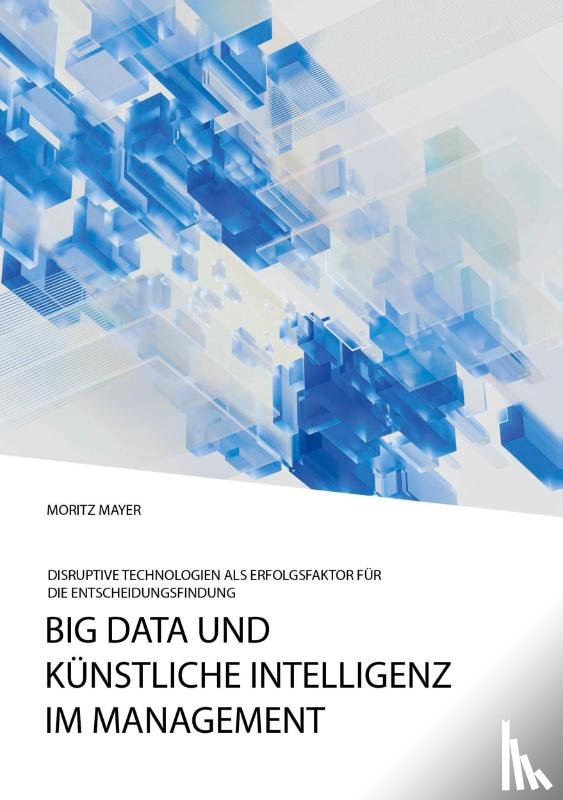 Mayer, Moritz - Big Data und kunstliche Intelligenz im Management. Disruptive Technologien als Erfolgsfaktor fur die Entscheidungsfindung