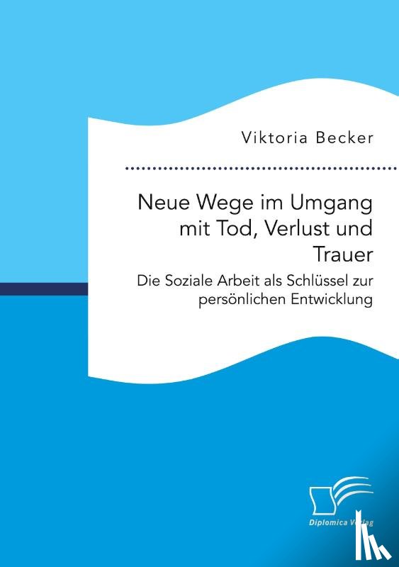 Becker, Viktoria - Neue Wege im Umgang mit Tod, Verlust und Trauer. Die Soziale Arbeit als Schlüssel zur persönlichen Entwicklung