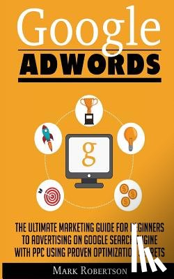Robertson, Mark - Google Adwords: The Ultimate Marketing Guide For Beginners To Advertising On Google Search Engine With Ppc Using Proven Optimization Secrets
