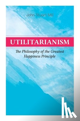 Mill, John Stuart - Utilitarianism – The Philosophy of the Greatest Happiness Principle