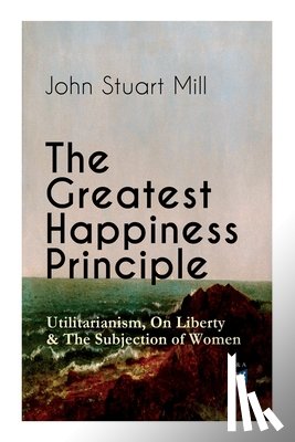 Mill, John Stuart - The Greatest Happiness Principle - Utilitarianism, On Liberty & The Subjection of Women