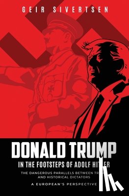 Sivertsen, Geir - Donald Trump in the Footsteps of Adolf Hitler: The Dangerous Parallels Between Trump and Historical Dictators - A European's Perspective