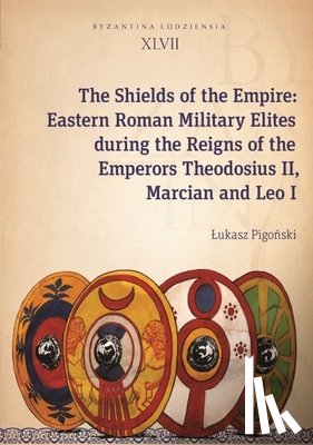 Pigoski, Ukasz - The Shields of the Empire – Eastern Roman Military Elites during the Reigns of the Emperors Theodosius II, Marcian and Leo I