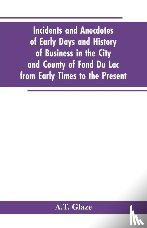 Glaze, A T - Incidents and Anecdotes of Early Days and History of Business in the City and County of Fond Du Lac from Early Times to the Present