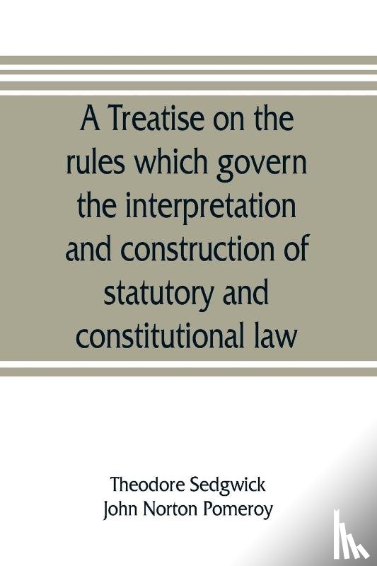 Sedgwick, Theodore, Norton Pomeroy, John - A treatise on the rules which govern the interpretation and construction of statutory and constitutional law
