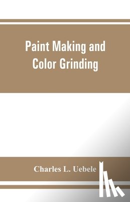 L Uebele, Charles - Paint making and color grinding; a practical treatise for paint manufacturers and factory managers, including comprehensive information regarding factory arrangement; pigments; vehicles and thinners; liquid and cold water paints as well as practical