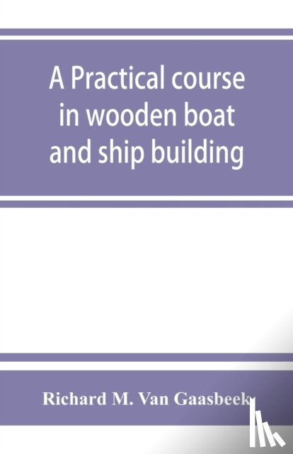 M Van Gaasbeek, Richard - A practical course in wooden boat and ship building, the fundamental principles and practical methods described in detail, especially written for carpenters and other woodworkers who desire to engage in boat or ship building, and as a textbook for s