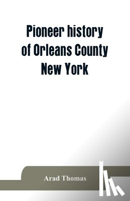 Thomas, Arad - Pioneer history of Orleans County, New York; containing some account of the civil divisions of Western New York, with brief Biographical notices of early settlers, and of the hardships and privations they endured, the organization of the towns in th