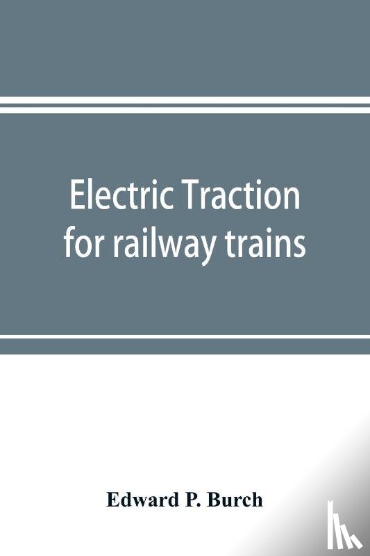 P Burch, Edward - Electric traction for railway trains; a book for students, electrical and mechanical engineers, superintendents of motive power and others Interested in the Development of Electric Traction for Railway Train Service
