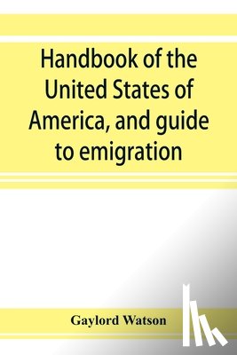 Watson, Gaylord - Handbook of the United States of America, and guide to emigration; giving the latest and most complete statistics of the Government, Army, Navy, Diplomatic relations, Finance, Revenue, Tariff, Land Sales, Homestead and Naturalization Laws, Debt, Pop