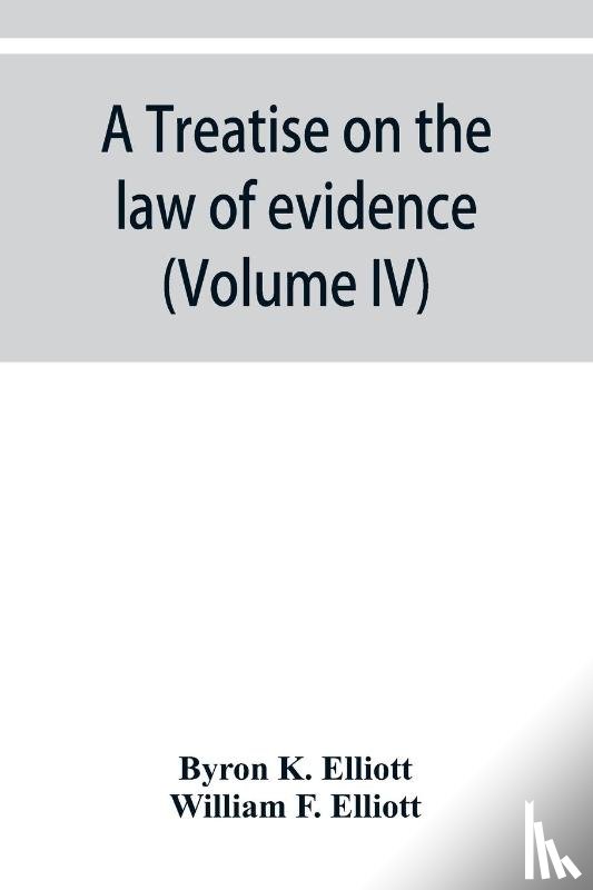 K Elliott, Byron, F Elliott, William - A treatise on the law of evidence; being a consideration of the nature and general principles of evidence, the instruments of evidence and the rules governing the production, delivery and use of evidence, Together with Incidental Matters of Practice