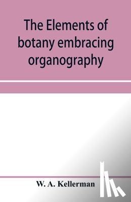 A Kellerman, W - The elements of botany embracing organography, histology, vegetable physiology, systematic botany and economic botany; Arranged for School use or for Independent Study; together with a complete glossary of botanical terms