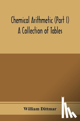 Dittmar, William - Chemical arithmetic (Part I) A Collection of Tables, Mathematical, Chemical, and Physical, for the use of Chemists and others.