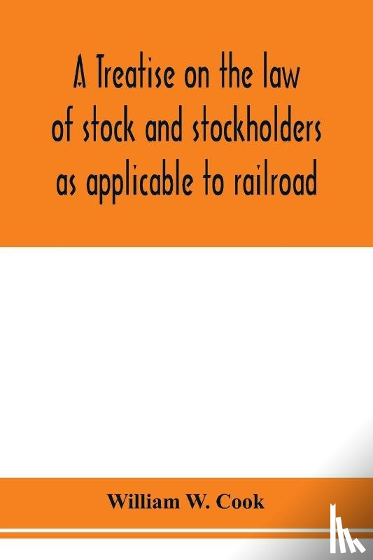 W Cook, William - A treatise on the law of stock and stockholders as applicable to railroad, banking, insurance, manufacturing, commercial, business, turnpike, bridge, canal and other private corporations