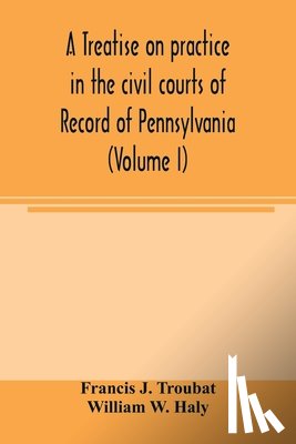 J Troubat, Francis, W Haly, William - A treatise on practice in the civil courts of record of Pennsylvania (Volume I)