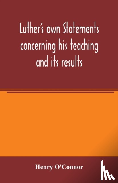 O'Connor, Henry - Luther's own statements concerning his teaching and its results, taken exclusively from the earliest and best editions of Luther's German and Latin works