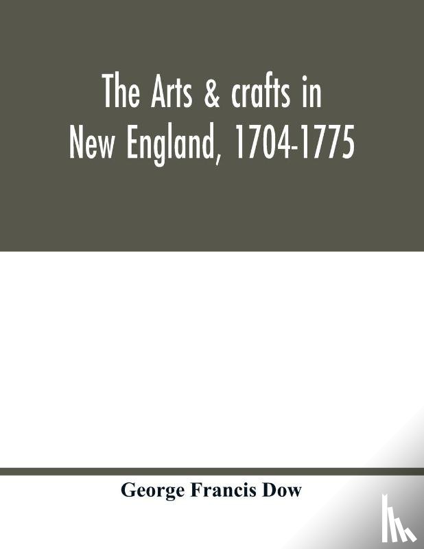 Francis Dow, George - The arts & crafts in New England, 1704-1775; gleanings from Boston newspapers relating to painting, engraving, silversmiths, pewterers, clockmakers, furniture, pottery, old houses, costume, trades and occupations, &c