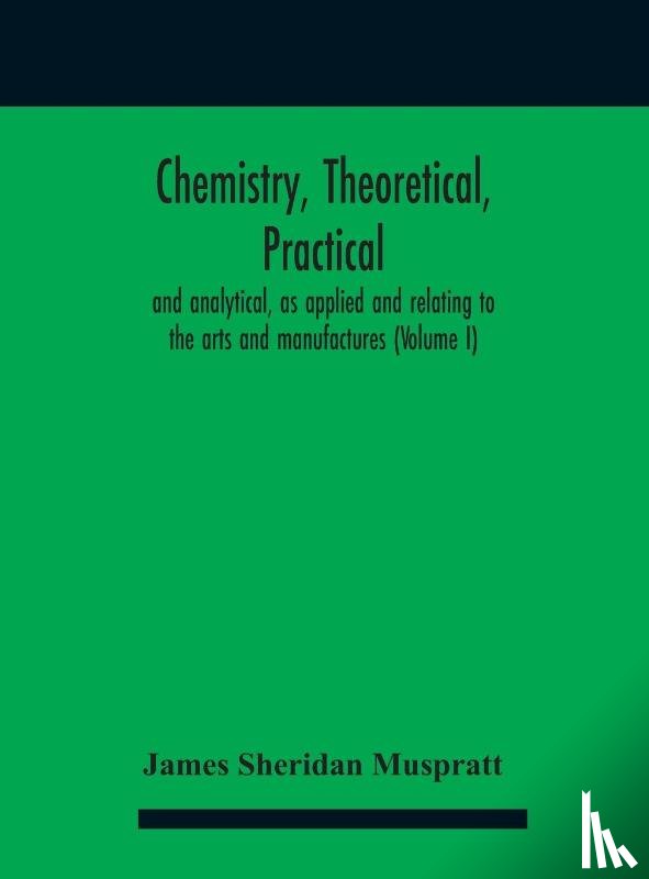 Sheridan Muspratt, James - Chemistry, theoretical, practical, and analytical, as applied and relating to the arts and manufactures (Volume I)