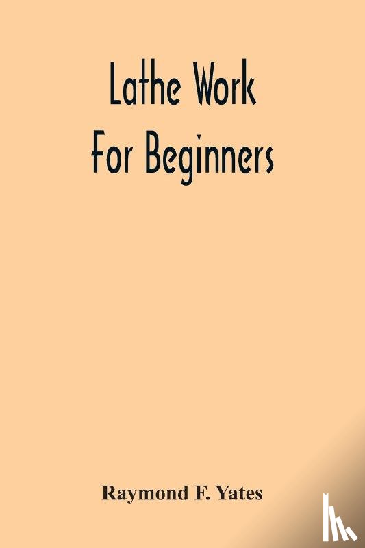F Yates, Raymond - Lathe Work For Beginners; A Practical Treatise On Lathe Work With Complete Instructions For Properly Using The Various Tools, Including Complete Directions For Wood And Metal Turning, Screw Cutting, Measuring Tools, Wood Turning, Metal Spinning, Etc