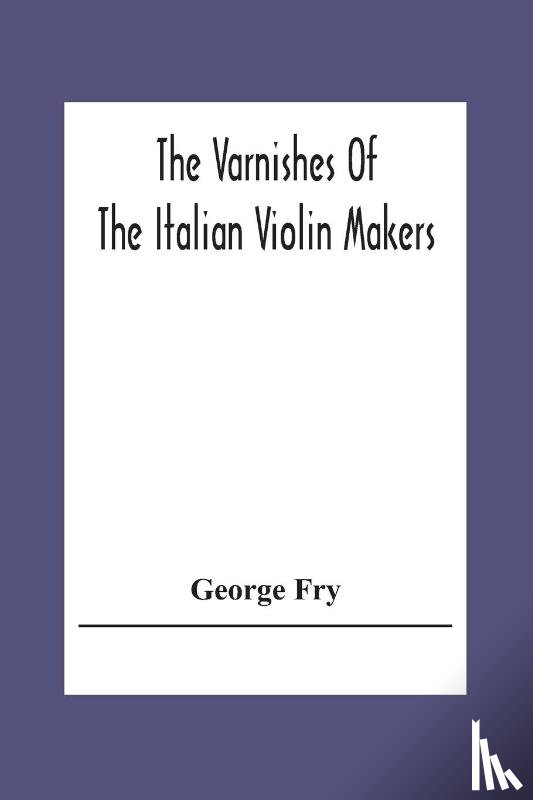 Fry, George - The Varnishes Of The Italian Violin Makers Of The Sixteenth Seventeenth And Eigheenth Century And Their Influence On Tone