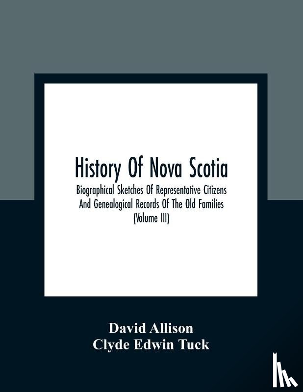 Allison, David, Edwin Tuck, Clyde - History Of Nova Scotia; Biographical Sketches Of Representative Citizens And Genealogical Records Of The Old Families (Volume Iii)