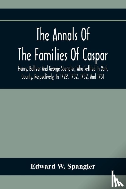 W Spangler, Edward - The Annals Of The Families Of Caspar, Henry, Baltzer And George Spengler, Who Settled In York County, Respectively, In 1729, 1732, 1732, And 1751