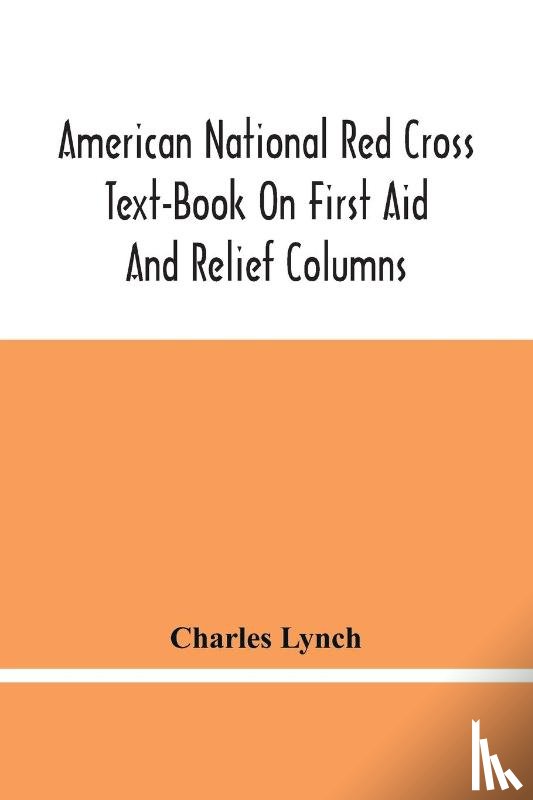 Lynch, Charles - American National Red Cross Text-Book On First Aid And Relief Columns; A Manual Of Instruction; How To Prevent Accidents And What To Do For Injuries And Emergencies