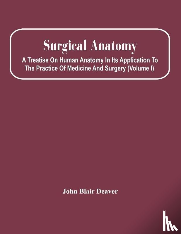 Blair Deaver, John - Surgical Anatomy; A Treatise On Human Anatomy In Its Application To The Practice Of Medicine And Surgery (Volume I)