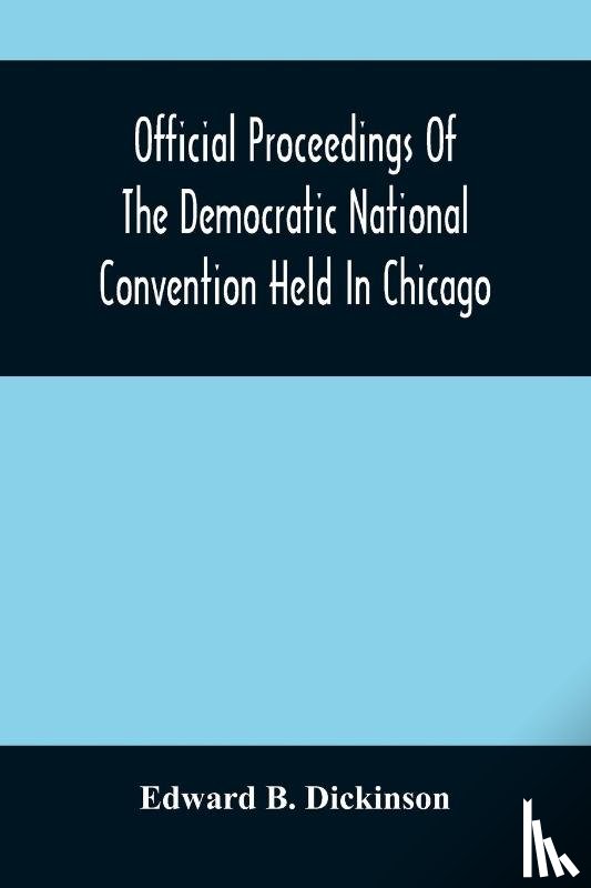 B Dickinson, Edward - Official Proceedings Of The Democratic National Convention Held In Chicago, Ill., July 7Th, 8Th, 9Th, 10Th And 11Th, 1896; Containing Also, The Preliminary Proceedings Of The Democratic National Committee. Etc. With An Appendix Containing The Procee