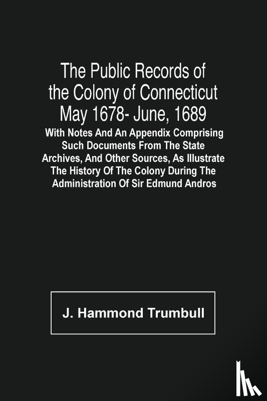 Hammond Trumbull, J - The Public Records Of The Colony Of Connecticut May 1678- June, 1689; With Notes And An Appendix Comprising Such Documents From The State Archives, And Other Sources, As Illustrate The History Of The Colony During The Administration Of Sir Edmund An