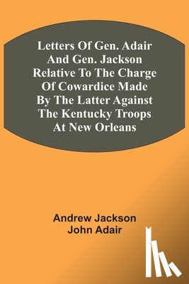 Jackson, Andrew, Adair, John - Letters Of Gen. Adair And Gen. Jackson Relative To The Charge Of Cowardice Made By The Latter Against The Kentucky Troops At New Orleans