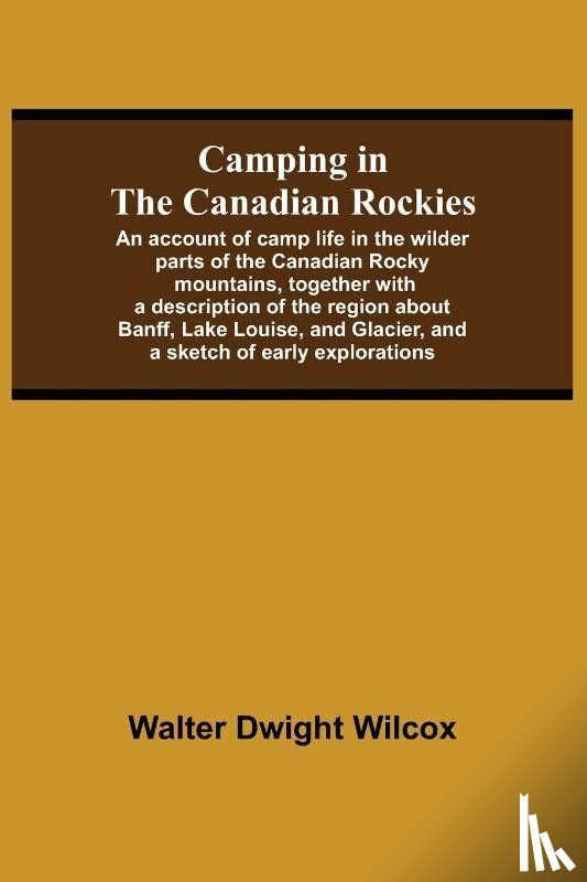 Dwight Wilcox, Walter - Camping In The Canadian Rockies; An Account Of Camp Life In The Wilder Parts Of The Canadian Rocky Mountains, Together With A Description Of The Region About Banff, Lake Louise, And Glacier, And A Sketch Of Early Explorations.