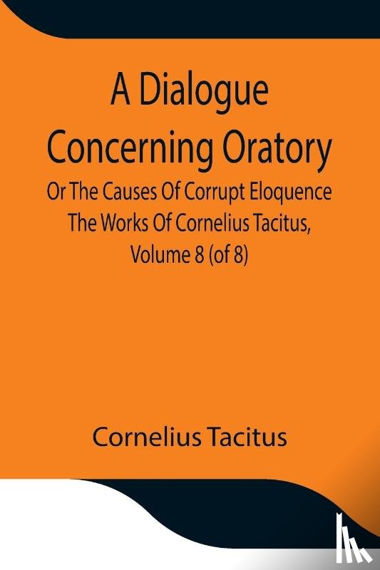 Cornelius Tacitus - A Dialogue Concerning Oratory, Or The Causes Of Corrupt Eloquence The Works Of Cornelius Tacitus, Volume 8 (of 8); With An Essay On His Life And Genius, Notes, Supplement