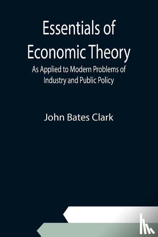 Bates Clark, John - Essentials of Economic Theory; As Applied to Modern Problems of Industry and Public Policy
